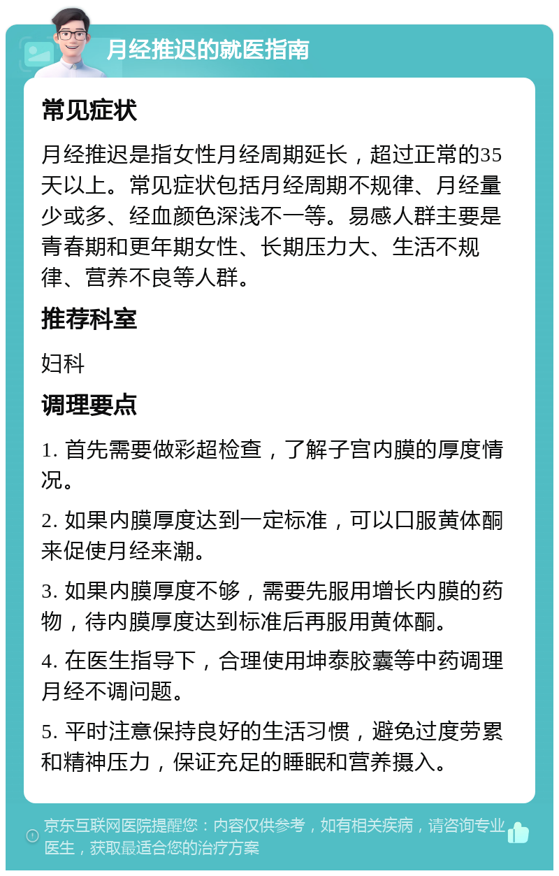 月经推迟的就医指南 常见症状 月经推迟是指女性月经周期延长，超过正常的35天以上。常见症状包括月经周期不规律、月经量少或多、经血颜色深浅不一等。易感人群主要是青春期和更年期女性、长期压力大、生活不规律、营养不良等人群。 推荐科室 妇科 调理要点 1. 首先需要做彩超检查，了解子宫内膜的厚度情况。 2. 如果内膜厚度达到一定标准，可以口服黄体酮来促使月经来潮。 3. 如果内膜厚度不够，需要先服用增长内膜的药物，待内膜厚度达到标准后再服用黄体酮。 4. 在医生指导下，合理使用坤泰胶囊等中药调理月经不调问题。 5. 平时注意保持良好的生活习惯，避免过度劳累和精神压力，保证充足的睡眠和营养摄入。