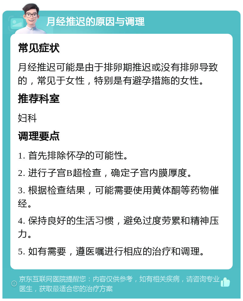 月经推迟的原因与调理 常见症状 月经推迟可能是由于排卵期推迟或没有排卵导致的，常见于女性，特别是有避孕措施的女性。 推荐科室 妇科 调理要点 1. 首先排除怀孕的可能性。 2. 进行子宫B超检查，确定子宫内膜厚度。 3. 根据检查结果，可能需要使用黄体酮等药物催经。 4. 保持良好的生活习惯，避免过度劳累和精神压力。 5. 如有需要，遵医嘱进行相应的治疗和调理。