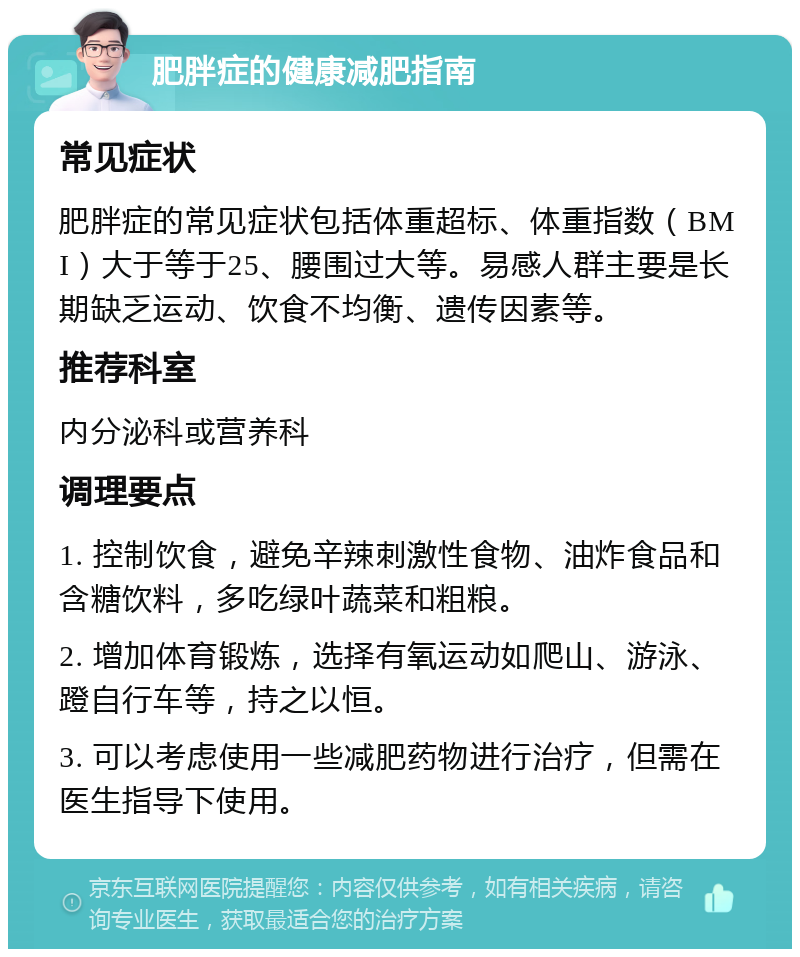 肥胖症的健康减肥指南 常见症状 肥胖症的常见症状包括体重超标、体重指数（BMI）大于等于25、腰围过大等。易感人群主要是长期缺乏运动、饮食不均衡、遗传因素等。 推荐科室 内分泌科或营养科 调理要点 1. 控制饮食，避免辛辣刺激性食物、油炸食品和含糖饮料，多吃绿叶蔬菜和粗粮。 2. 增加体育锻炼，选择有氧运动如爬山、游泳、蹬自行车等，持之以恒。 3. 可以考虑使用一些减肥药物进行治疗，但需在医生指导下使用。