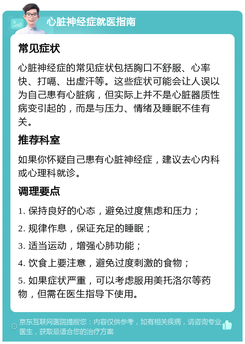 心脏神经症就医指南 常见症状 心脏神经症的常见症状包括胸口不舒服、心率快、打嗝、出虚汗等。这些症状可能会让人误以为自己患有心脏病，但实际上并不是心脏器质性病变引起的，而是与压力、情绪及睡眠不佳有关。 推荐科室 如果你怀疑自己患有心脏神经症，建议去心内科或心理科就诊。 调理要点 1. 保持良好的心态，避免过度焦虑和压力； 2. 规律作息，保证充足的睡眠； 3. 适当运动，增强心肺功能； 4. 饮食上要注意，避免过度刺激的食物； 5. 如果症状严重，可以考虑服用美托洛尔等药物，但需在医生指导下使用。