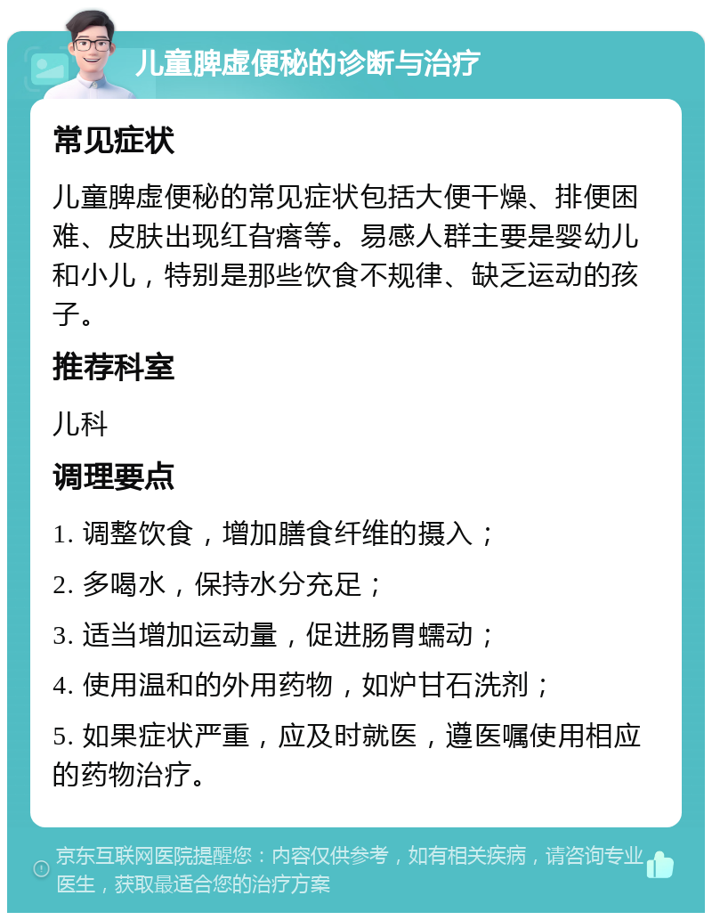 儿童脾虚便秘的诊断与治疗 常见症状 儿童脾虚便秘的常见症状包括大便干燥、排便困难、皮肤出现红旮瘩等。易感人群主要是婴幼儿和小儿，特别是那些饮食不规律、缺乏运动的孩子。 推荐科室 儿科 调理要点 1. 调整饮食，增加膳食纤维的摄入； 2. 多喝水，保持水分充足； 3. 适当增加运动量，促进肠胃蠕动； 4. 使用温和的外用药物，如炉甘石洗剂； 5. 如果症状严重，应及时就医，遵医嘱使用相应的药物治疗。