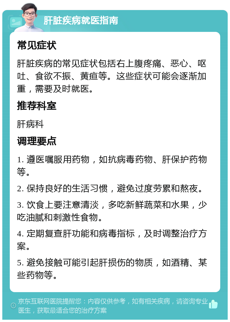 肝脏疾病就医指南 常见症状 肝脏疾病的常见症状包括右上腹疼痛、恶心、呕吐、食欲不振、黄疸等。这些症状可能会逐渐加重，需要及时就医。 推荐科室 肝病科 调理要点 1. 遵医嘱服用药物，如抗病毒药物、肝保护药物等。 2. 保持良好的生活习惯，避免过度劳累和熬夜。 3. 饮食上要注意清淡，多吃新鲜蔬菜和水果，少吃油腻和刺激性食物。 4. 定期复查肝功能和病毒指标，及时调整治疗方案。 5. 避免接触可能引起肝损伤的物质，如酒精、某些药物等。