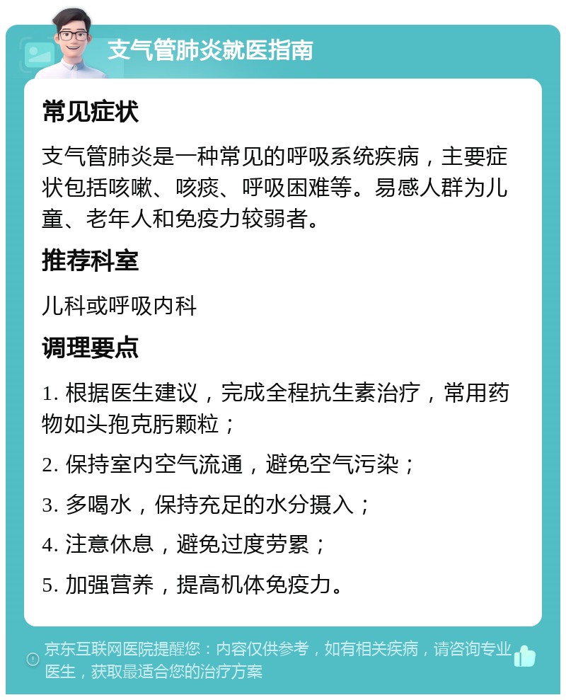 支气管肺炎就医指南 常见症状 支气管肺炎是一种常见的呼吸系统疾病，主要症状包括咳嗽、咳痰、呼吸困难等。易感人群为儿童、老年人和免疫力较弱者。 推荐科室 儿科或呼吸内科 调理要点 1. 根据医生建议，完成全程抗生素治疗，常用药物如头孢克肟颗粒； 2. 保持室内空气流通，避免空气污染； 3. 多喝水，保持充足的水分摄入； 4. 注意休息，避免过度劳累； 5. 加强营养，提高机体免疫力。