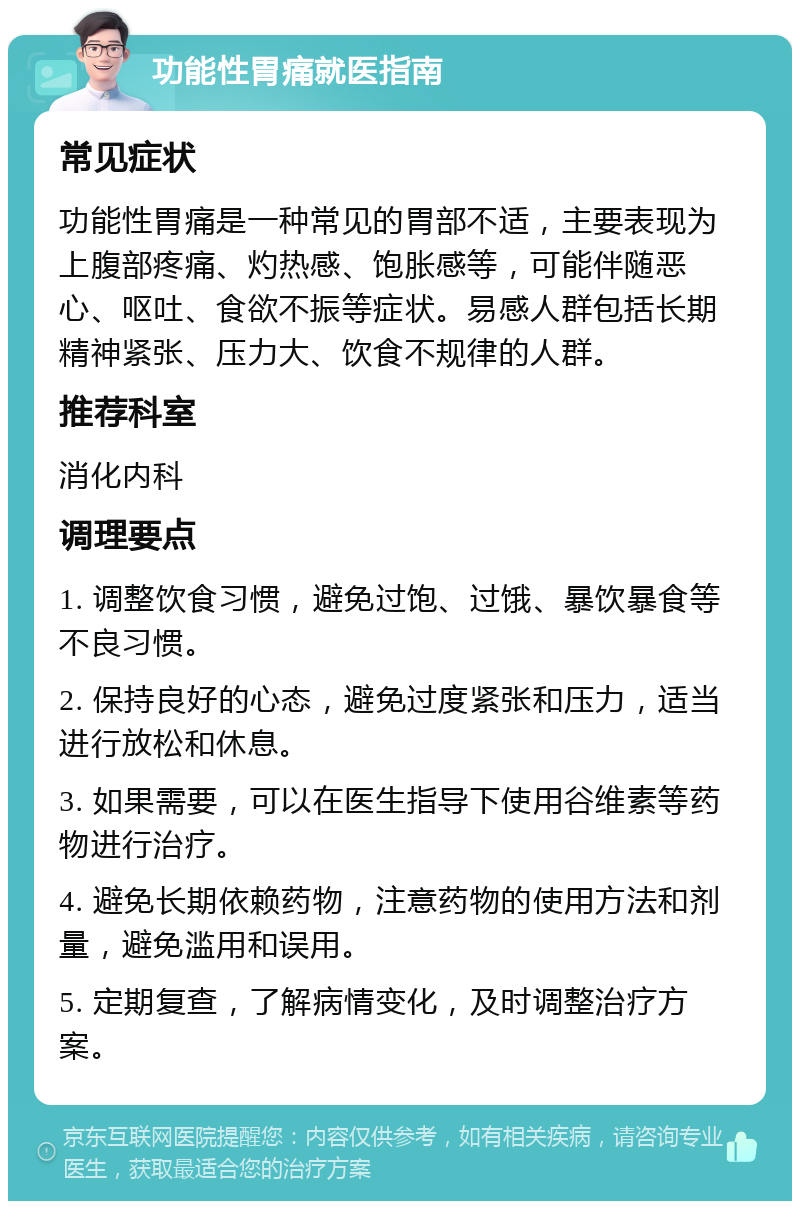 功能性胃痛就医指南 常见症状 功能性胃痛是一种常见的胃部不适，主要表现为上腹部疼痛、灼热感、饱胀感等，可能伴随恶心、呕吐、食欲不振等症状。易感人群包括长期精神紧张、压力大、饮食不规律的人群。 推荐科室 消化内科 调理要点 1. 调整饮食习惯，避免过饱、过饿、暴饮暴食等不良习惯。 2. 保持良好的心态，避免过度紧张和压力，适当进行放松和休息。 3. 如果需要，可以在医生指导下使用谷维素等药物进行治疗。 4. 避免长期依赖药物，注意药物的使用方法和剂量，避免滥用和误用。 5. 定期复查，了解病情变化，及时调整治疗方案。