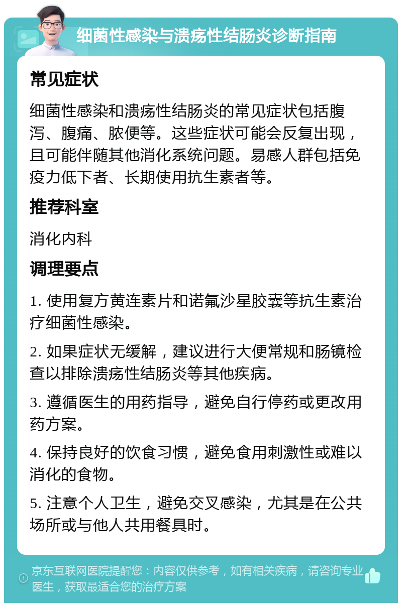 细菌性感染与溃疡性结肠炎诊断指南 常见症状 细菌性感染和溃疡性结肠炎的常见症状包括腹泻、腹痛、脓便等。这些症状可能会反复出现，且可能伴随其他消化系统问题。易感人群包括免疫力低下者、长期使用抗生素者等。 推荐科室 消化内科 调理要点 1. 使用复方黄连素片和诺氟沙星胶囊等抗生素治疗细菌性感染。 2. 如果症状无缓解，建议进行大便常规和肠镜检查以排除溃疡性结肠炎等其他疾病。 3. 遵循医生的用药指导，避免自行停药或更改用药方案。 4. 保持良好的饮食习惯，避免食用刺激性或难以消化的食物。 5. 注意个人卫生，避免交叉感染，尤其是在公共场所或与他人共用餐具时。