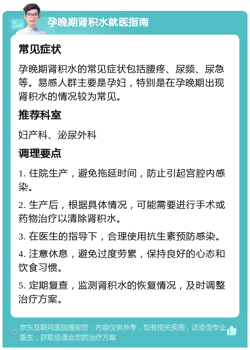 孕晚期肾积水就医指南 常见症状 孕晚期肾积水的常见症状包括腰疼、尿频、尿急等。易感人群主要是孕妇，特别是在孕晚期出现肾积水的情况较为常见。 推荐科室 妇产科、泌尿外科 调理要点 1. 住院生产，避免拖延时间，防止引起宫腔内感染。 2. 生产后，根据具体情况，可能需要进行手术或药物治疗以清除肾积水。 3. 在医生的指导下，合理使用抗生素预防感染。 4. 注意休息，避免过度劳累，保持良好的心态和饮食习惯。 5. 定期复查，监测肾积水的恢复情况，及时调整治疗方案。