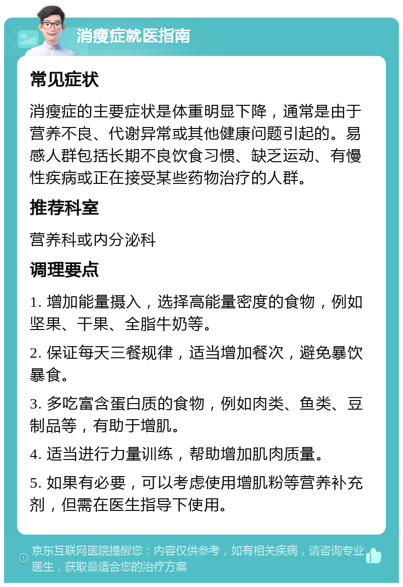 消瘦症就医指南 常见症状 消瘦症的主要症状是体重明显下降，通常是由于营养不良、代谢异常或其他健康问题引起的。易感人群包括长期不良饮食习惯、缺乏运动、有慢性疾病或正在接受某些药物治疗的人群。 推荐科室 营养科或内分泌科 调理要点 1. 增加能量摄入，选择高能量密度的食物，例如坚果、干果、全脂牛奶等。 2. 保证每天三餐规律，适当增加餐次，避免暴饮暴食。 3. 多吃富含蛋白质的食物，例如肉类、鱼类、豆制品等，有助于增肌。 4. 适当进行力量训练，帮助增加肌肉质量。 5. 如果有必要，可以考虑使用增肌粉等营养补充剂，但需在医生指导下使用。