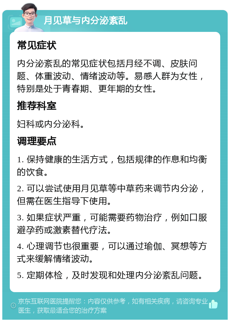 月见草与内分泌紊乱 常见症状 内分泌紊乱的常见症状包括月经不调、皮肤问题、体重波动、情绪波动等。易感人群为女性，特别是处于青春期、更年期的女性。 推荐科室 妇科或内分泌科。 调理要点 1. 保持健康的生活方式，包括规律的作息和均衡的饮食。 2. 可以尝试使用月见草等中草药来调节内分泌，但需在医生指导下使用。 3. 如果症状严重，可能需要药物治疗，例如口服避孕药或激素替代疗法。 4. 心理调节也很重要，可以通过瑜伽、冥想等方式来缓解情绪波动。 5. 定期体检，及时发现和处理内分泌紊乱问题。