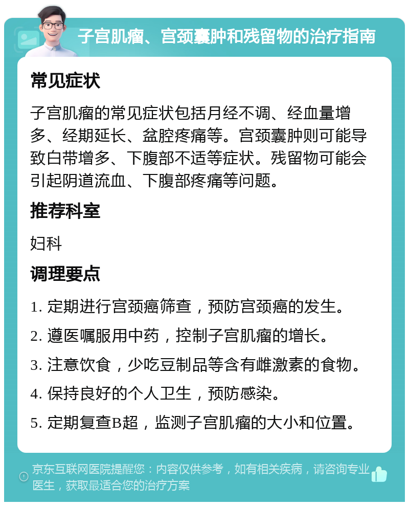 子宫肌瘤、宫颈囊肿和残留物的治疗指南 常见症状 子宫肌瘤的常见症状包括月经不调、经血量增多、经期延长、盆腔疼痛等。宫颈囊肿则可能导致白带增多、下腹部不适等症状。残留物可能会引起阴道流血、下腹部疼痛等问题。 推荐科室 妇科 调理要点 1. 定期进行宫颈癌筛查，预防宫颈癌的发生。 2. 遵医嘱服用中药，控制子宫肌瘤的增长。 3. 注意饮食，少吃豆制品等含有雌激素的食物。 4. 保持良好的个人卫生，预防感染。 5. 定期复查B超，监测子宫肌瘤的大小和位置。