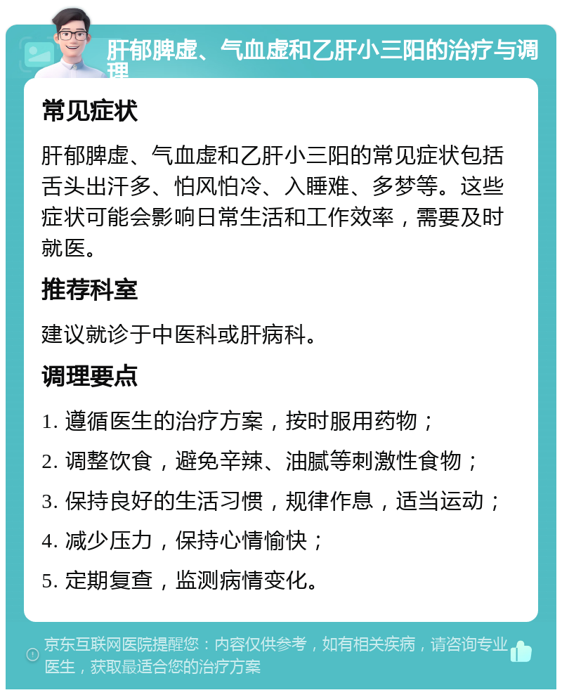 肝郁脾虚、气血虚和乙肝小三阳的治疗与调理 常见症状 肝郁脾虚、气血虚和乙肝小三阳的常见症状包括舌头出汗多、怕风怕冷、入睡难、多梦等。这些症状可能会影响日常生活和工作效率，需要及时就医。 推荐科室 建议就诊于中医科或肝病科。 调理要点 1. 遵循医生的治疗方案，按时服用药物； 2. 调整饮食，避免辛辣、油腻等刺激性食物； 3. 保持良好的生活习惯，规律作息，适当运动； 4. 减少压力，保持心情愉快； 5. 定期复查，监测病情变化。