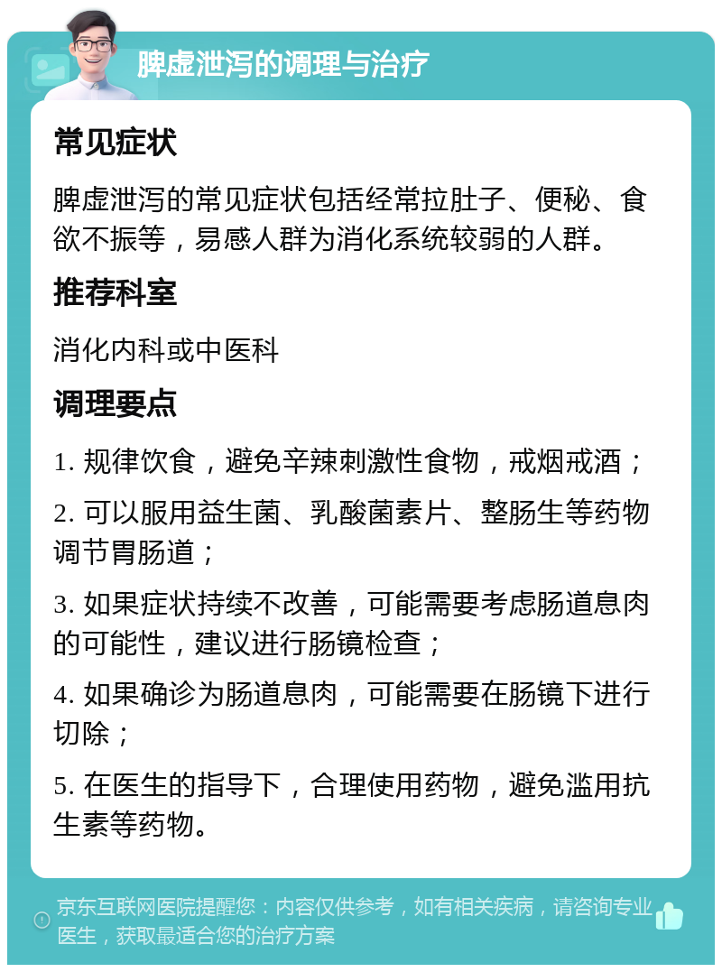 脾虚泄泻的调理与治疗 常见症状 脾虚泄泻的常见症状包括经常拉肚子、便秘、食欲不振等，易感人群为消化系统较弱的人群。 推荐科室 消化内科或中医科 调理要点 1. 规律饮食，避免辛辣刺激性食物，戒烟戒酒； 2. 可以服用益生菌、乳酸菌素片、整肠生等药物调节胃肠道； 3. 如果症状持续不改善，可能需要考虑肠道息肉的可能性，建议进行肠镜检查； 4. 如果确诊为肠道息肉，可能需要在肠镜下进行切除； 5. 在医生的指导下，合理使用药物，避免滥用抗生素等药物。