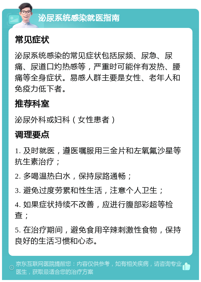 泌尿系统感染就医指南 常见症状 泌尿系统感染的常见症状包括尿频、尿急、尿痛、尿道口灼热感等，严重时可能伴有发热、腰痛等全身症状。易感人群主要是女性、老年人和免疫力低下者。 推荐科室 泌尿外科或妇科（女性患者） 调理要点 1. 及时就医，遵医嘱服用三金片和左氧氟沙星等抗生素治疗； 2. 多喝温热白水，保持尿路通畅； 3. 避免过度劳累和性生活，注意个人卫生； 4. 如果症状持续不改善，应进行腹部彩超等检查； 5. 在治疗期间，避免食用辛辣刺激性食物，保持良好的生活习惯和心态。