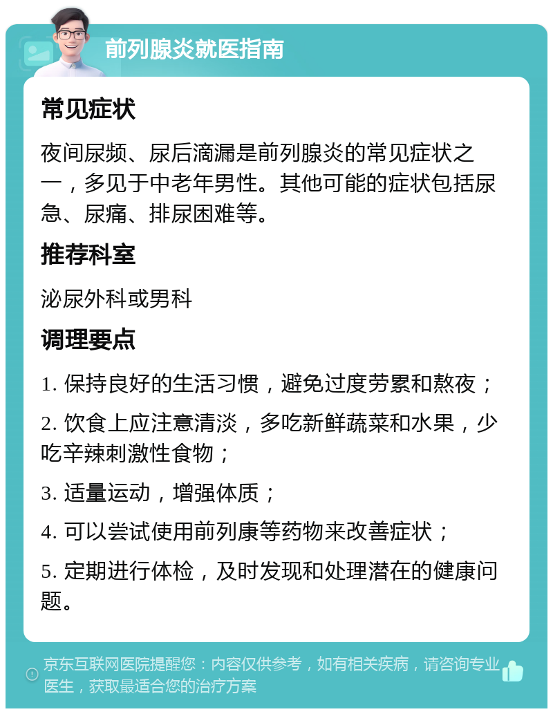 前列腺炎就医指南 常见症状 夜间尿频、尿后滴漏是前列腺炎的常见症状之一，多见于中老年男性。其他可能的症状包括尿急、尿痛、排尿困难等。 推荐科室 泌尿外科或男科 调理要点 1. 保持良好的生活习惯，避免过度劳累和熬夜； 2. 饮食上应注意清淡，多吃新鲜蔬菜和水果，少吃辛辣刺激性食物； 3. 适量运动，增强体质； 4. 可以尝试使用前列康等药物来改善症状； 5. 定期进行体检，及时发现和处理潜在的健康问题。