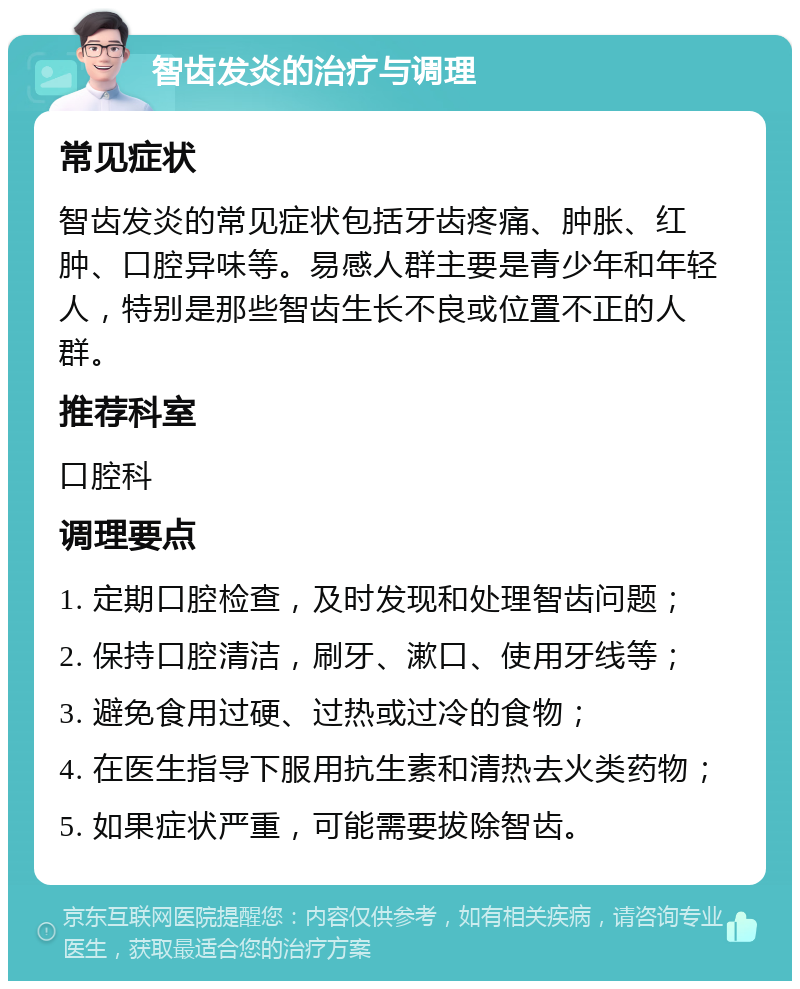 智齿发炎的治疗与调理 常见症状 智齿发炎的常见症状包括牙齿疼痛、肿胀、红肿、口腔异味等。易感人群主要是青少年和年轻人，特别是那些智齿生长不良或位置不正的人群。 推荐科室 口腔科 调理要点 1. 定期口腔检查，及时发现和处理智齿问题； 2. 保持口腔清洁，刷牙、漱口、使用牙线等； 3. 避免食用过硬、过热或过冷的食物； 4. 在医生指导下服用抗生素和清热去火类药物； 5. 如果症状严重，可能需要拔除智齿。