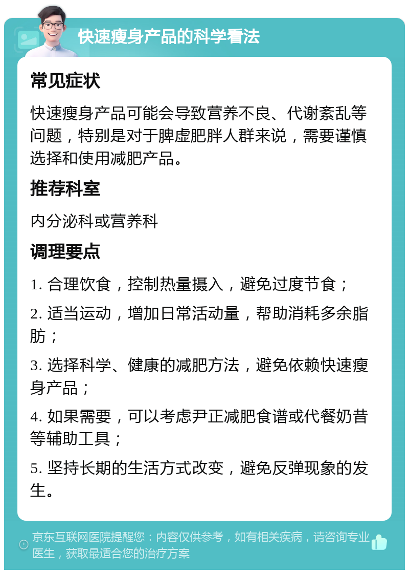 快速瘦身产品的科学看法 常见症状 快速瘦身产品可能会导致营养不良、代谢紊乱等问题，特别是对于脾虚肥胖人群来说，需要谨慎选择和使用减肥产品。 推荐科室 内分泌科或营养科 调理要点 1. 合理饮食，控制热量摄入，避免过度节食； 2. 适当运动，增加日常活动量，帮助消耗多余脂肪； 3. 选择科学、健康的减肥方法，避免依赖快速瘦身产品； 4. 如果需要，可以考虑尹正减肥食谱或代餐奶昔等辅助工具； 5. 坚持长期的生活方式改变，避免反弹现象的发生。