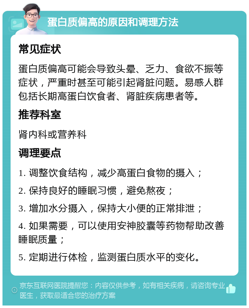 蛋白质偏高的原因和调理方法 常见症状 蛋白质偏高可能会导致头晕、乏力、食欲不振等症状，严重时甚至可能引起肾脏问题。易感人群包括长期高蛋白饮食者、肾脏疾病患者等。 推荐科室 肾内科或营养科 调理要点 1. 调整饮食结构，减少高蛋白食物的摄入； 2. 保持良好的睡眠习惯，避免熬夜； 3. 增加水分摄入，保持大小便的正常排泄； 4. 如果需要，可以使用安神胶囊等药物帮助改善睡眠质量； 5. 定期进行体检，监测蛋白质水平的变化。