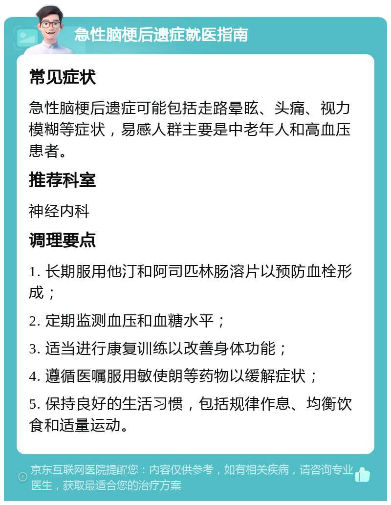 急性脑梗后遗症就医指南 常见症状 急性脑梗后遗症可能包括走路晕眩、头痛、视力模糊等症状，易感人群主要是中老年人和高血压患者。 推荐科室 神经内科 调理要点 1. 长期服用他汀和阿司匹林肠溶片以预防血栓形成； 2. 定期监测血压和血糖水平； 3. 适当进行康复训练以改善身体功能； 4. 遵循医嘱服用敏使朗等药物以缓解症状； 5. 保持良好的生活习惯，包括规律作息、均衡饮食和适量运动。