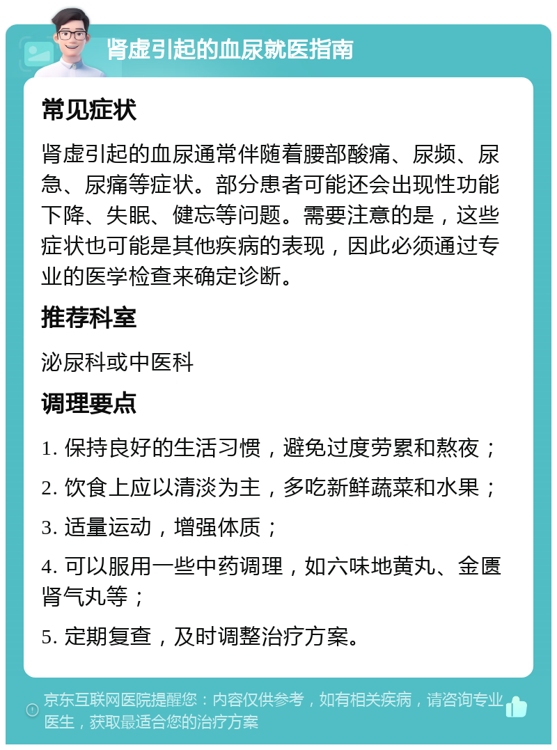 肾虚引起的血尿就医指南 常见症状 肾虚引起的血尿通常伴随着腰部酸痛、尿频、尿急、尿痛等症状。部分患者可能还会出现性功能下降、失眠、健忘等问题。需要注意的是，这些症状也可能是其他疾病的表现，因此必须通过专业的医学检查来确定诊断。 推荐科室 泌尿科或中医科 调理要点 1. 保持良好的生活习惯，避免过度劳累和熬夜； 2. 饮食上应以清淡为主，多吃新鲜蔬菜和水果； 3. 适量运动，增强体质； 4. 可以服用一些中药调理，如六味地黄丸、金匮肾气丸等； 5. 定期复查，及时调整治疗方案。