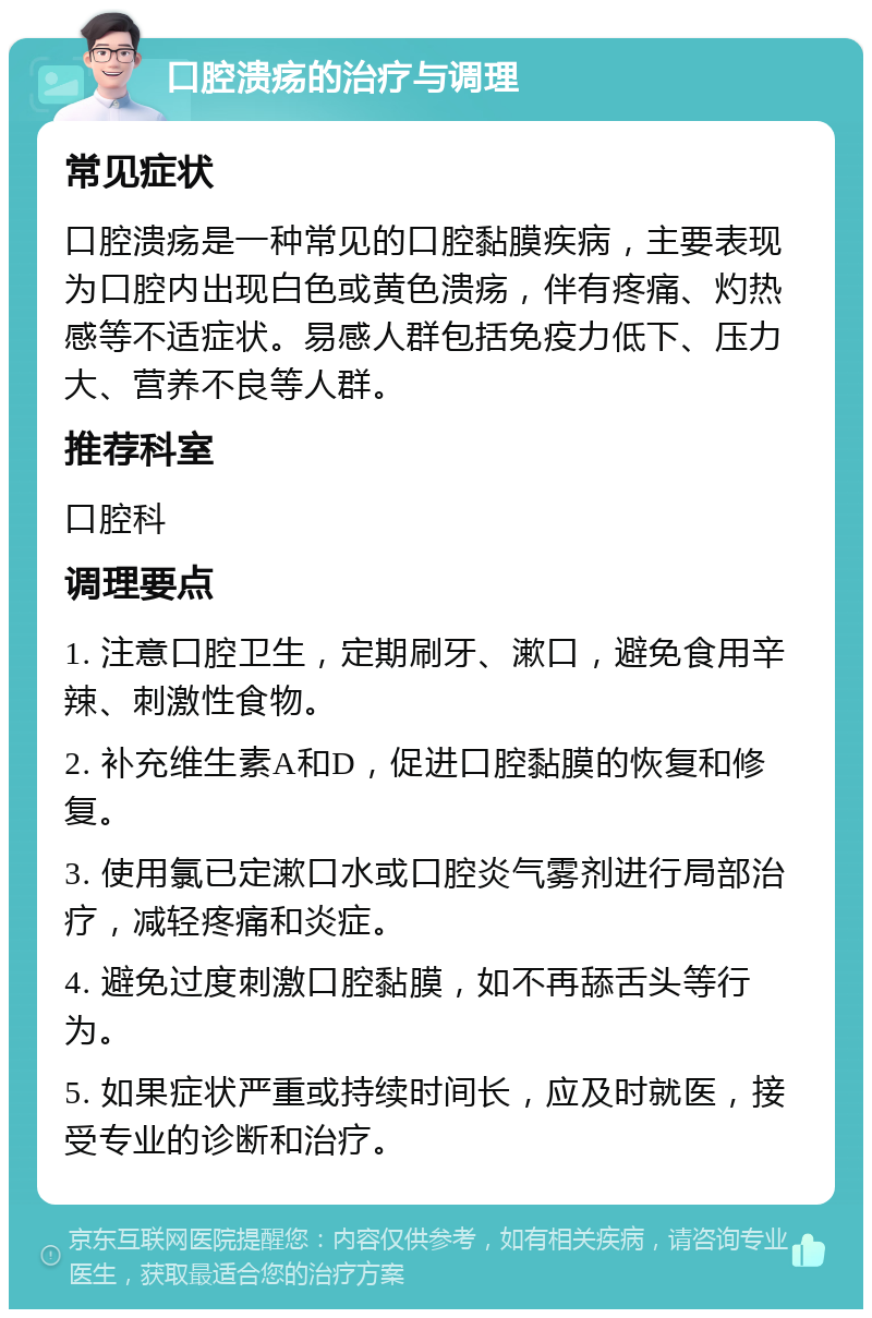 口腔溃疡的治疗与调理 常见症状 口腔溃疡是一种常见的口腔黏膜疾病，主要表现为口腔内出现白色或黄色溃疡，伴有疼痛、灼热感等不适症状。易感人群包括免疫力低下、压力大、营养不良等人群。 推荐科室 口腔科 调理要点 1. 注意口腔卫生，定期刷牙、漱口，避免食用辛辣、刺激性食物。 2. 补充维生素A和D，促进口腔黏膜的恢复和修复。 3. 使用氯已定漱口水或口腔炎气雾剂进行局部治疗，减轻疼痛和炎症。 4. 避免过度刺激口腔黏膜，如不再舔舌头等行为。 5. 如果症状严重或持续时间长，应及时就医，接受专业的诊断和治疗。