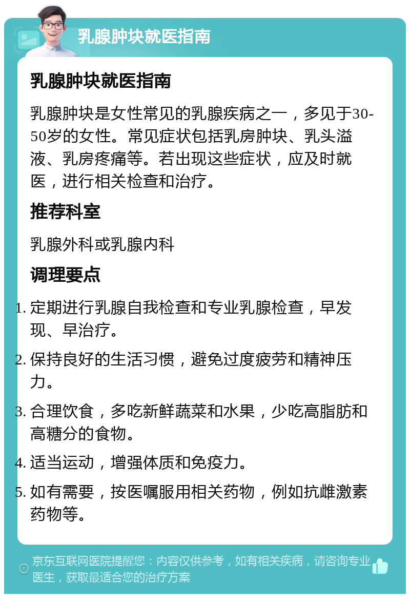 乳腺肿块就医指南 乳腺肿块就医指南 乳腺肿块是女性常见的乳腺疾病之一，多见于30-50岁的女性。常见症状包括乳房肿块、乳头溢液、乳房疼痛等。若出现这些症状，应及时就医，进行相关检查和治疗。 推荐科室 乳腺外科或乳腺内科 调理要点 定期进行乳腺自我检查和专业乳腺检查，早发现、早治疗。 保持良好的生活习惯，避免过度疲劳和精神压力。 合理饮食，多吃新鲜蔬菜和水果，少吃高脂肪和高糖分的食物。 适当运动，增强体质和免疫力。 如有需要，按医嘱服用相关药物，例如抗雌激素药物等。