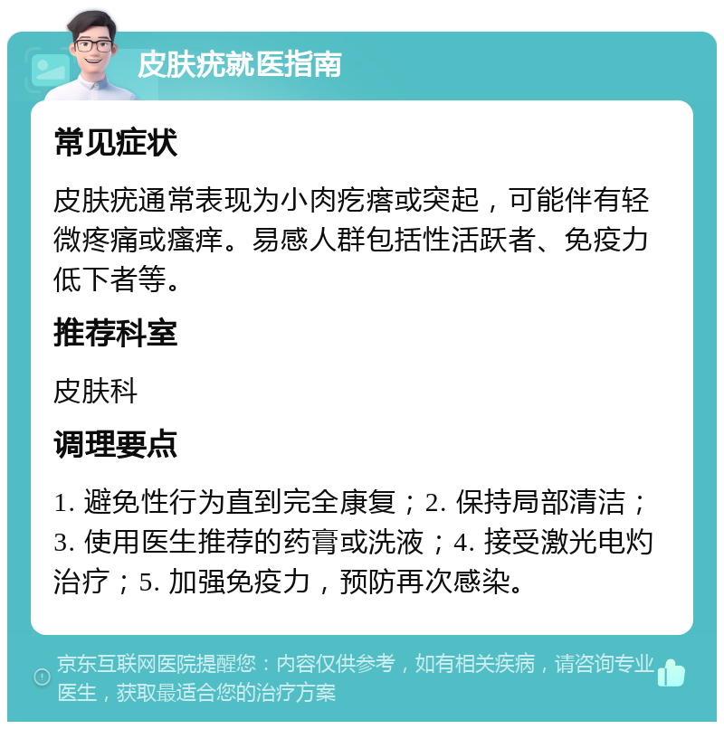 皮肤疣就医指南 常见症状 皮肤疣通常表现为小肉疙瘩或突起，可能伴有轻微疼痛或瘙痒。易感人群包括性活跃者、免疫力低下者等。 推荐科室 皮肤科 调理要点 1. 避免性行为直到完全康复；2. 保持局部清洁；3. 使用医生推荐的药膏或洗液；4. 接受激光电灼治疗；5. 加强免疫力，预防再次感染。