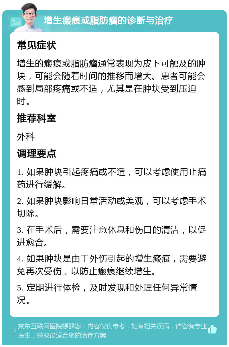 增生瘢痕或脂肪瘤的诊断与治疗 常见症状 增生的瘢痕或脂肪瘤通常表现为皮下可触及的肿块，可能会随着时间的推移而增大。患者可能会感到局部疼痛或不适，尤其是在肿块受到压迫时。 推荐科室 外科 调理要点 1. 如果肿块引起疼痛或不适，可以考虑使用止痛药进行缓解。 2. 如果肿块影响日常活动或美观，可以考虑手术切除。 3. 在手术后，需要注意休息和伤口的清洁，以促进愈合。 4. 如果肿块是由于外伤引起的增生瘢痕，需要避免再次受伤，以防止瘢痕继续增生。 5. 定期进行体检，及时发现和处理任何异常情况。