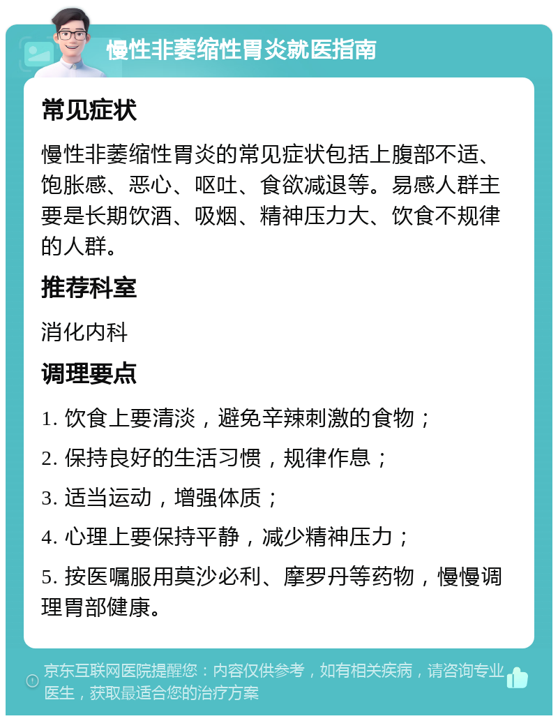 慢性非萎缩性胃炎就医指南 常见症状 慢性非萎缩性胃炎的常见症状包括上腹部不适、饱胀感、恶心、呕吐、食欲减退等。易感人群主要是长期饮酒、吸烟、精神压力大、饮食不规律的人群。 推荐科室 消化内科 调理要点 1. 饮食上要清淡，避免辛辣刺激的食物； 2. 保持良好的生活习惯，规律作息； 3. 适当运动，增强体质； 4. 心理上要保持平静，减少精神压力； 5. 按医嘱服用莫沙必利、摩罗丹等药物，慢慢调理胃部健康。