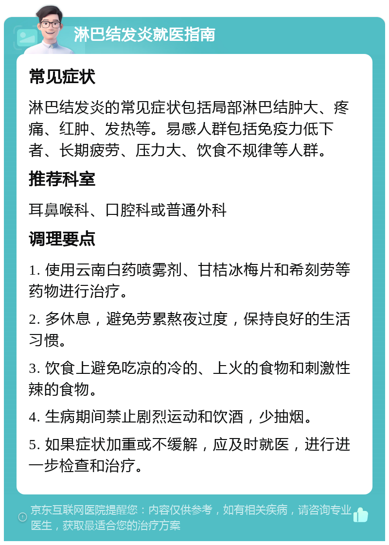 淋巴结发炎就医指南 常见症状 淋巴结发炎的常见症状包括局部淋巴结肿大、疼痛、红肿、发热等。易感人群包括免疫力低下者、长期疲劳、压力大、饮食不规律等人群。 推荐科室 耳鼻喉科、口腔科或普通外科 调理要点 1. 使用云南白药喷雾剂、甘桔冰梅片和希刻劳等药物进行治疗。 2. 多休息，避免劳累熬夜过度，保持良好的生活习惯。 3. 饮食上避免吃凉的冷的、上火的食物和刺激性辣的食物。 4. 生病期间禁止剧烈运动和饮酒，少抽烟。 5. 如果症状加重或不缓解，应及时就医，进行进一步检查和治疗。