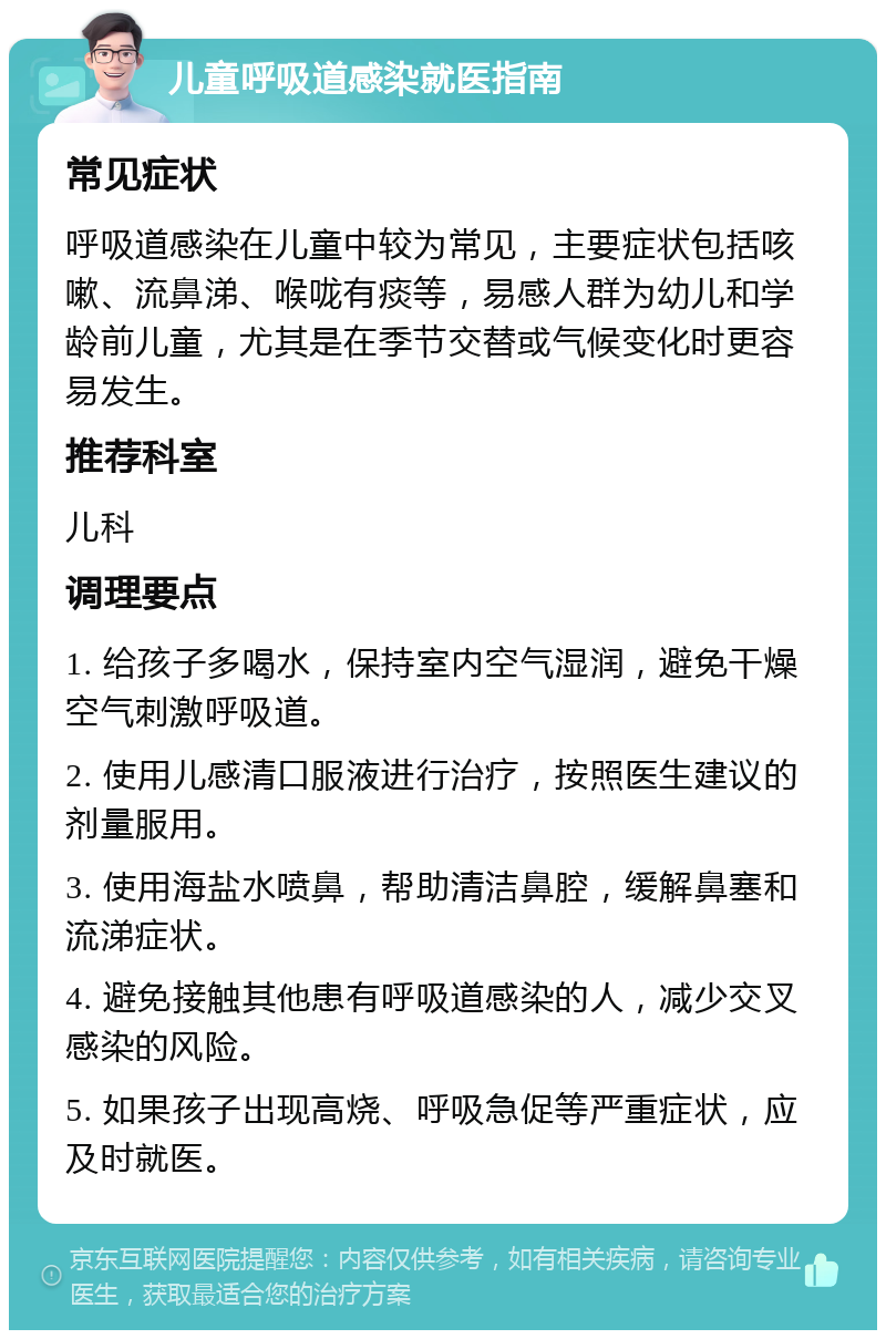 儿童呼吸道感染就医指南 常见症状 呼吸道感染在儿童中较为常见，主要症状包括咳嗽、流鼻涕、喉咙有痰等，易感人群为幼儿和学龄前儿童，尤其是在季节交替或气候变化时更容易发生。 推荐科室 儿科 调理要点 1. 给孩子多喝水，保持室内空气湿润，避免干燥空气刺激呼吸道。 2. 使用儿感清口服液进行治疗，按照医生建议的剂量服用。 3. 使用海盐水喷鼻，帮助清洁鼻腔，缓解鼻塞和流涕症状。 4. 避免接触其他患有呼吸道感染的人，减少交叉感染的风险。 5. 如果孩子出现高烧、呼吸急促等严重症状，应及时就医。