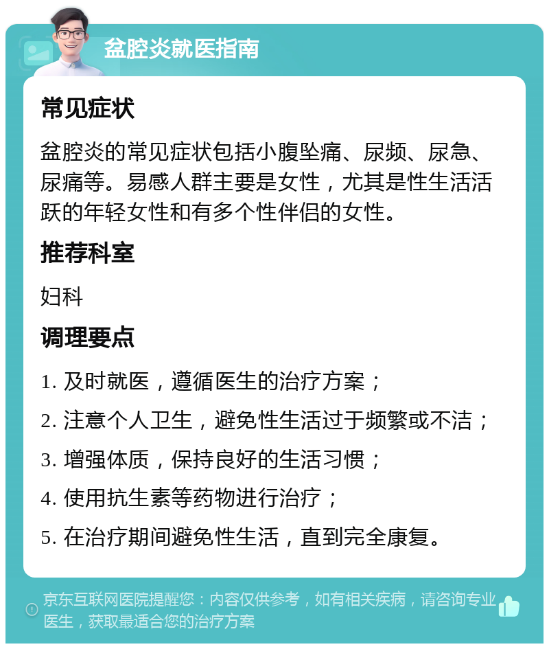 盆腔炎就医指南 常见症状 盆腔炎的常见症状包括小腹坠痛、尿频、尿急、尿痛等。易感人群主要是女性，尤其是性生活活跃的年轻女性和有多个性伴侣的女性。 推荐科室 妇科 调理要点 1. 及时就医，遵循医生的治疗方案； 2. 注意个人卫生，避免性生活过于频繁或不洁； 3. 增强体质，保持良好的生活习惯； 4. 使用抗生素等药物进行治疗； 5. 在治疗期间避免性生活，直到完全康复。