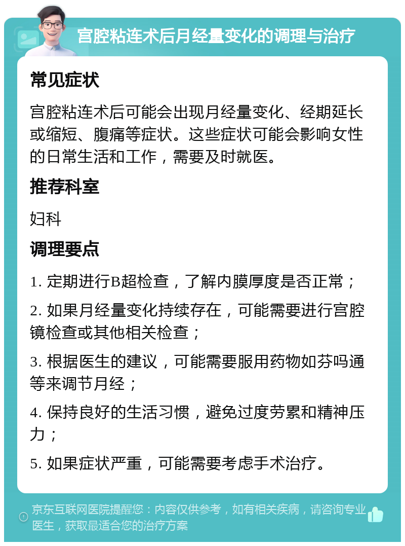 宫腔粘连术后月经量变化的调理与治疗 常见症状 宫腔粘连术后可能会出现月经量变化、经期延长或缩短、腹痛等症状。这些症状可能会影响女性的日常生活和工作，需要及时就医。 推荐科室 妇科 调理要点 1. 定期进行B超检查，了解内膜厚度是否正常； 2. 如果月经量变化持续存在，可能需要进行宫腔镜检查或其他相关检查； 3. 根据医生的建议，可能需要服用药物如芬吗通等来调节月经； 4. 保持良好的生活习惯，避免过度劳累和精神压力； 5. 如果症状严重，可能需要考虑手术治疗。