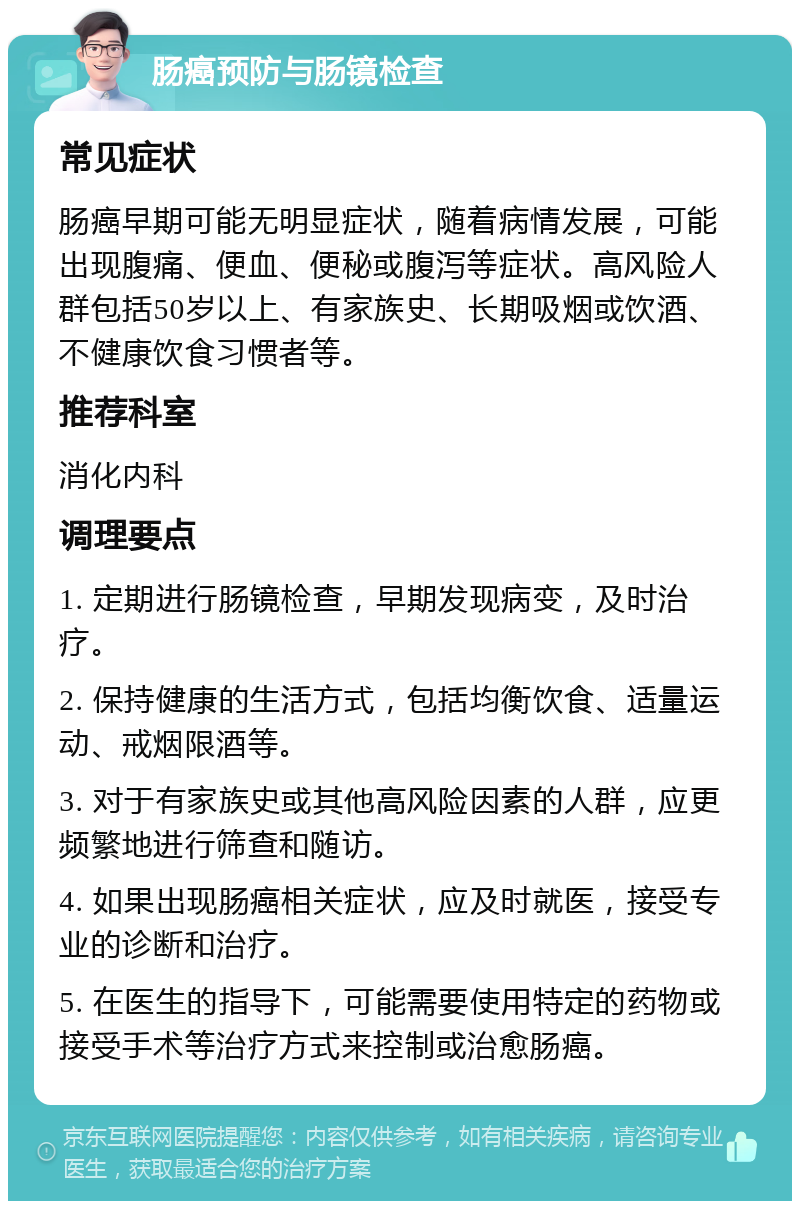 肠癌预防与肠镜检查 常见症状 肠癌早期可能无明显症状，随着病情发展，可能出现腹痛、便血、便秘或腹泻等症状。高风险人群包括50岁以上、有家族史、长期吸烟或饮酒、不健康饮食习惯者等。 推荐科室 消化内科 调理要点 1. 定期进行肠镜检查，早期发现病变，及时治疗。 2. 保持健康的生活方式，包括均衡饮食、适量运动、戒烟限酒等。 3. 对于有家族史或其他高风险因素的人群，应更频繁地进行筛查和随访。 4. 如果出现肠癌相关症状，应及时就医，接受专业的诊断和治疗。 5. 在医生的指导下，可能需要使用特定的药物或接受手术等治疗方式来控制或治愈肠癌。