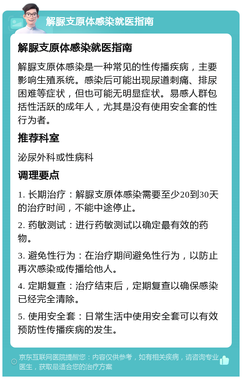 解脲支原体感染就医指南 解脲支原体感染就医指南 解脲支原体感染是一种常见的性传播疾病，主要影响生殖系统。感染后可能出现尿道刺痛、排尿困难等症状，但也可能无明显症状。易感人群包括性活跃的成年人，尤其是没有使用安全套的性行为者。 推荐科室 泌尿外科或性病科 调理要点 1. 长期治疗：解脲支原体感染需要至少20到30天的治疗时间，不能中途停止。 2. 药敏测试：进行药敏测试以确定最有效的药物。 3. 避免性行为：在治疗期间避免性行为，以防止再次感染或传播给他人。 4. 定期复查：治疗结束后，定期复查以确保感染已经完全清除。 5. 使用安全套：日常生活中使用安全套可以有效预防性传播疾病的发生。