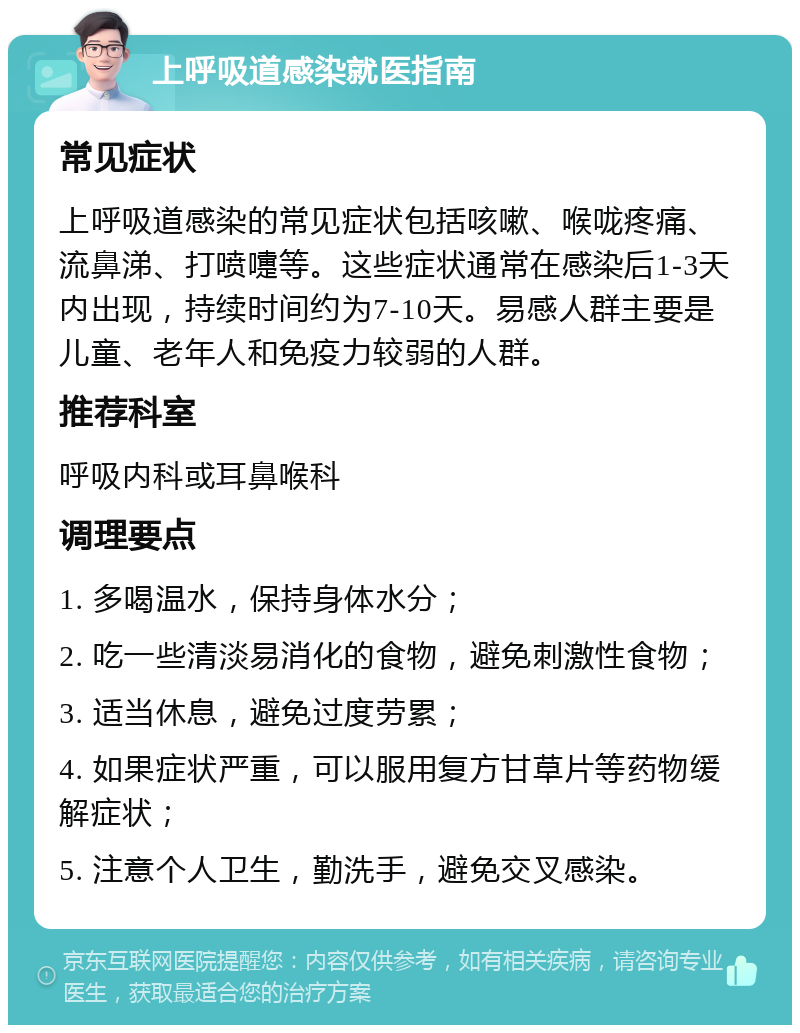 上呼吸道感染就医指南 常见症状 上呼吸道感染的常见症状包括咳嗽、喉咙疼痛、流鼻涕、打喷嚏等。这些症状通常在感染后1-3天内出现，持续时间约为7-10天。易感人群主要是儿童、老年人和免疫力较弱的人群。 推荐科室 呼吸内科或耳鼻喉科 调理要点 1. 多喝温水，保持身体水分； 2. 吃一些清淡易消化的食物，避免刺激性食物； 3. 适当休息，避免过度劳累； 4. 如果症状严重，可以服用复方甘草片等药物缓解症状； 5. 注意个人卫生，勤洗手，避免交叉感染。