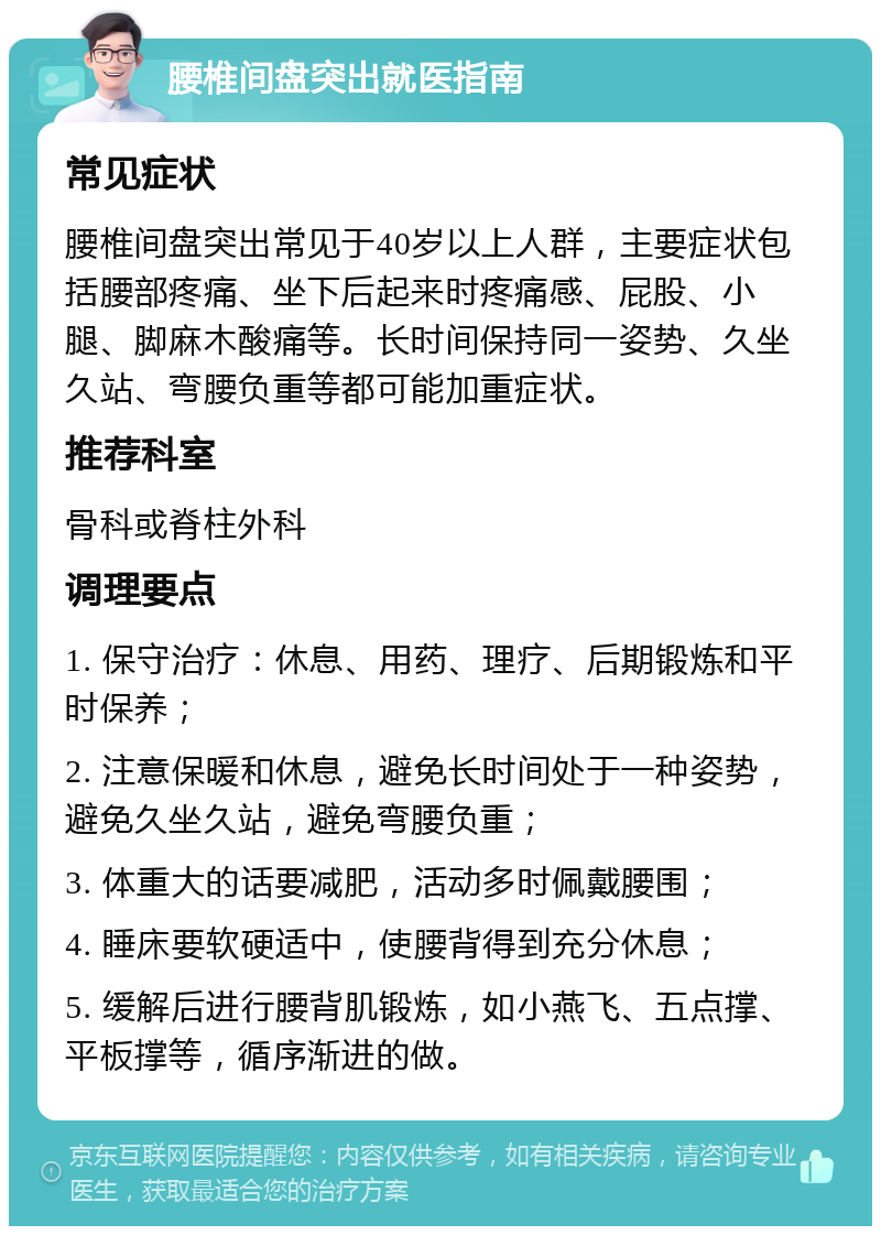 腰椎间盘突出就医指南 常见症状 腰椎间盘突出常见于40岁以上人群，主要症状包括腰部疼痛、坐下后起来时疼痛感、屁股、小腿、脚麻木酸痛等。长时间保持同一姿势、久坐久站、弯腰负重等都可能加重症状。 推荐科室 骨科或脊柱外科 调理要点 1. 保守治疗：休息、用药、理疗、后期锻炼和平时保养； 2. 注意保暖和休息，避免长时间处于一种姿势，避免久坐久站，避免弯腰负重； 3. 体重大的话要减肥，活动多时佩戴腰围； 4. 睡床要软硬适中，使腰背得到充分休息； 5. 缓解后进行腰背肌锻炼，如小燕飞、五点撑、平板撑等，循序渐进的做。