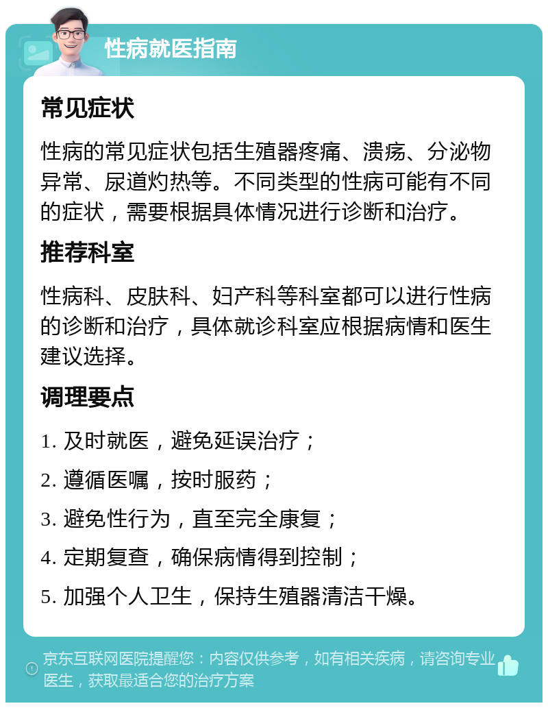 性病就医指南 常见症状 性病的常见症状包括生殖器疼痛、溃疡、分泌物异常、尿道灼热等。不同类型的性病可能有不同的症状，需要根据具体情况进行诊断和治疗。 推荐科室 性病科、皮肤科、妇产科等科室都可以进行性病的诊断和治疗，具体就诊科室应根据病情和医生建议选择。 调理要点 1. 及时就医，避免延误治疗； 2. 遵循医嘱，按时服药； 3. 避免性行为，直至完全康复； 4. 定期复查，确保病情得到控制； 5. 加强个人卫生，保持生殖器清洁干燥。