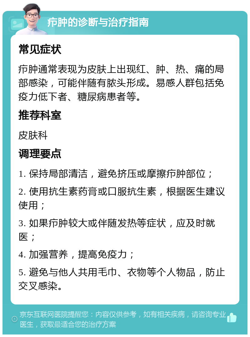 疖肿的诊断与治疗指南 常见症状 疖肿通常表现为皮肤上出现红、肿、热、痛的局部感染，可能伴随有脓头形成。易感人群包括免疫力低下者、糖尿病患者等。 推荐科室 皮肤科 调理要点 1. 保持局部清洁，避免挤压或摩擦疖肿部位； 2. 使用抗生素药膏或口服抗生素，根据医生建议使用； 3. 如果疖肿较大或伴随发热等症状，应及时就医； 4. 加强营养，提高免疫力； 5. 避免与他人共用毛巾、衣物等个人物品，防止交叉感染。