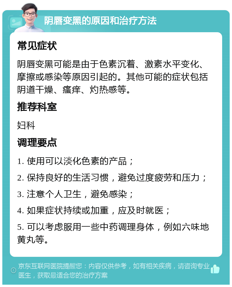 阴唇变黑的原因和治疗方法 常见症状 阴唇变黑可能是由于色素沉着、激素水平变化、摩擦或感染等原因引起的。其他可能的症状包括阴道干燥、瘙痒、灼热感等。 推荐科室 妇科 调理要点 1. 使用可以淡化色素的产品； 2. 保持良好的生活习惯，避免过度疲劳和压力； 3. 注意个人卫生，避免感染； 4. 如果症状持续或加重，应及时就医； 5. 可以考虑服用一些中药调理身体，例如六味地黄丸等。