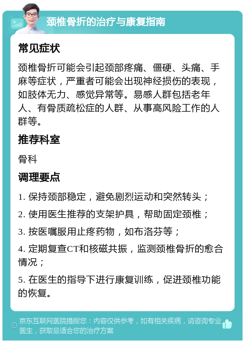 颈椎骨折的治疗与康复指南 常见症状 颈椎骨折可能会引起颈部疼痛、僵硬、头痛、手麻等症状，严重者可能会出现神经损伤的表现，如肢体无力、感觉异常等。易感人群包括老年人、有骨质疏松症的人群、从事高风险工作的人群等。 推荐科室 骨科 调理要点 1. 保持颈部稳定，避免剧烈运动和突然转头； 2. 使用医生推荐的支架护具，帮助固定颈椎； 3. 按医嘱服用止疼药物，如布洛芬等； 4. 定期复查CT和核磁共振，监测颈椎骨折的愈合情况； 5. 在医生的指导下进行康复训练，促进颈椎功能的恢复。