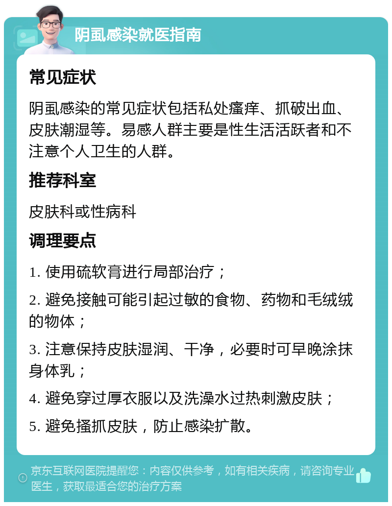 阴虱感染就医指南 常见症状 阴虱感染的常见症状包括私处瘙痒、抓破出血、皮肤潮湿等。易感人群主要是性生活活跃者和不注意个人卫生的人群。 推荐科室 皮肤科或性病科 调理要点 1. 使用硫软膏进行局部治疗； 2. 避免接触可能引起过敏的食物、药物和毛绒绒的物体； 3. 注意保持皮肤湿润、干净，必要时可早晚涂抹身体乳； 4. 避免穿过厚衣服以及洗澡水过热刺激皮肤； 5. 避免搔抓皮肤，防止感染扩散。