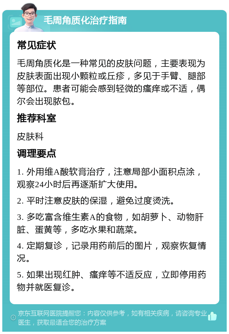 毛周角质化治疗指南 常见症状 毛周角质化是一种常见的皮肤问题，主要表现为皮肤表面出现小颗粒或丘疹，多见于手臂、腿部等部位。患者可能会感到轻微的瘙痒或不适，偶尔会出现脓包。 推荐科室 皮肤科 调理要点 1. 外用维A酸软膏治疗，注意局部小面积点涂，观察24小时后再逐渐扩大使用。 2. 平时注意皮肤的保湿，避免过度烫洗。 3. 多吃富含维生素A的食物，如胡萝卜、动物肝脏、蛋黄等，多吃水果和蔬菜。 4. 定期复诊，记录用药前后的图片，观察恢复情况。 5. 如果出现红肿、瘙痒等不适反应，立即停用药物并就医复诊。