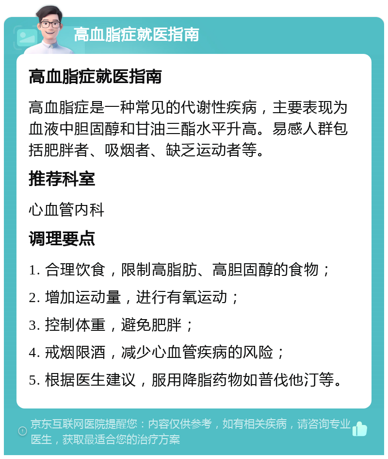 高血脂症就医指南 高血脂症就医指南 高血脂症是一种常见的代谢性疾病，主要表现为血液中胆固醇和甘油三酯水平升高。易感人群包括肥胖者、吸烟者、缺乏运动者等。 推荐科室 心血管内科 调理要点 1. 合理饮食，限制高脂肪、高胆固醇的食物； 2. 增加运动量，进行有氧运动； 3. 控制体重，避免肥胖； 4. 戒烟限酒，减少心血管疾病的风险； 5. 根据医生建议，服用降脂药物如普伐他汀等。