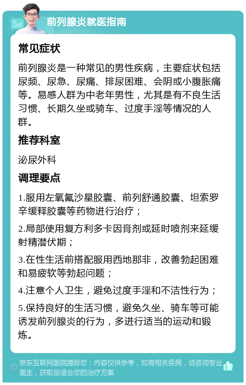 前列腺炎就医指南 常见症状 前列腺炎是一种常见的男性疾病，主要症状包括尿频、尿急、尿痛、排尿困难、会阴或小腹胀痛等。易感人群为中老年男性，尤其是有不良生活习惯、长期久坐或骑车、过度手淫等情况的人群。 推荐科室 泌尿外科 调理要点 1.服用左氧氟沙星胶囊、前列舒通胶囊、坦索罗辛缓释胶囊等药物进行治疗； 2.局部使用复方利多卡因膏剂或延时喷剂来延缓射精潜伏期； 3.在性生活前搭配服用西地那非，改善勃起困难和易疲软等勃起问题； 4.注意个人卫生，避免过度手淫和不洁性行为； 5.保持良好的生活习惯，避免久坐、骑车等可能诱发前列腺炎的行为，多进行适当的运动和锻炼。