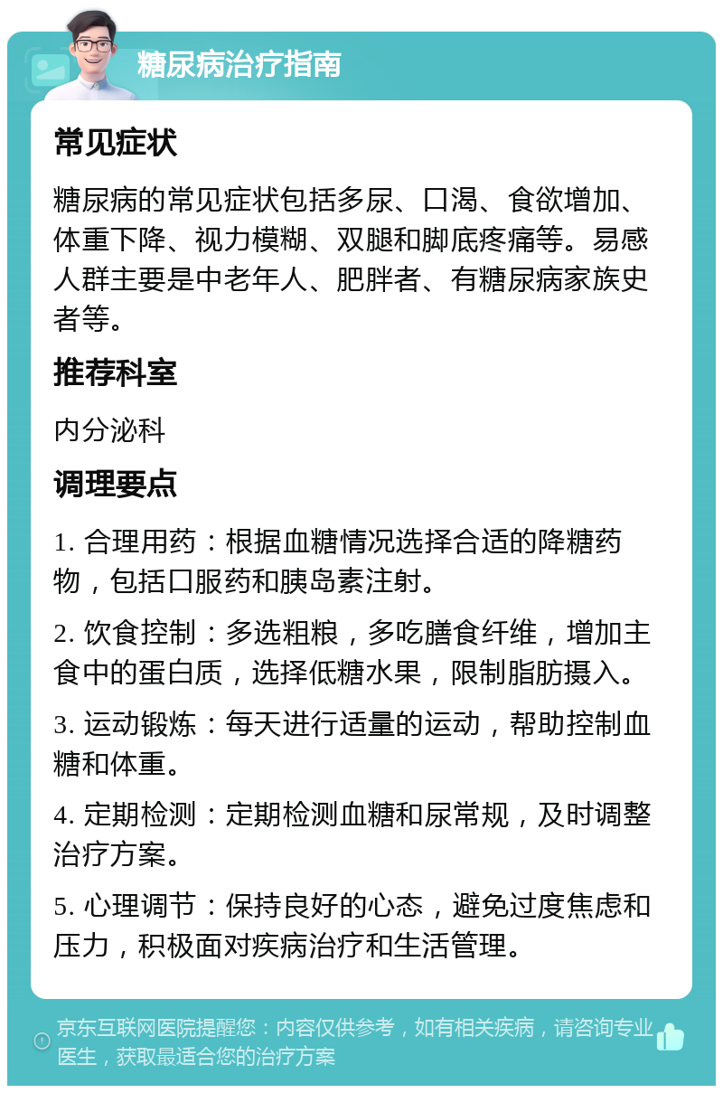 糖尿病治疗指南 常见症状 糖尿病的常见症状包括多尿、口渴、食欲增加、体重下降、视力模糊、双腿和脚底疼痛等。易感人群主要是中老年人、肥胖者、有糖尿病家族史者等。 推荐科室 内分泌科 调理要点 1. 合理用药：根据血糖情况选择合适的降糖药物，包括口服药和胰岛素注射。 2. 饮食控制：多选粗粮，多吃膳食纤维，增加主食中的蛋白质，选择低糖水果，限制脂肪摄入。 3. 运动锻炼：每天进行适量的运动，帮助控制血糖和体重。 4. 定期检测：定期检测血糖和尿常规，及时调整治疗方案。 5. 心理调节：保持良好的心态，避免过度焦虑和压力，积极面对疾病治疗和生活管理。