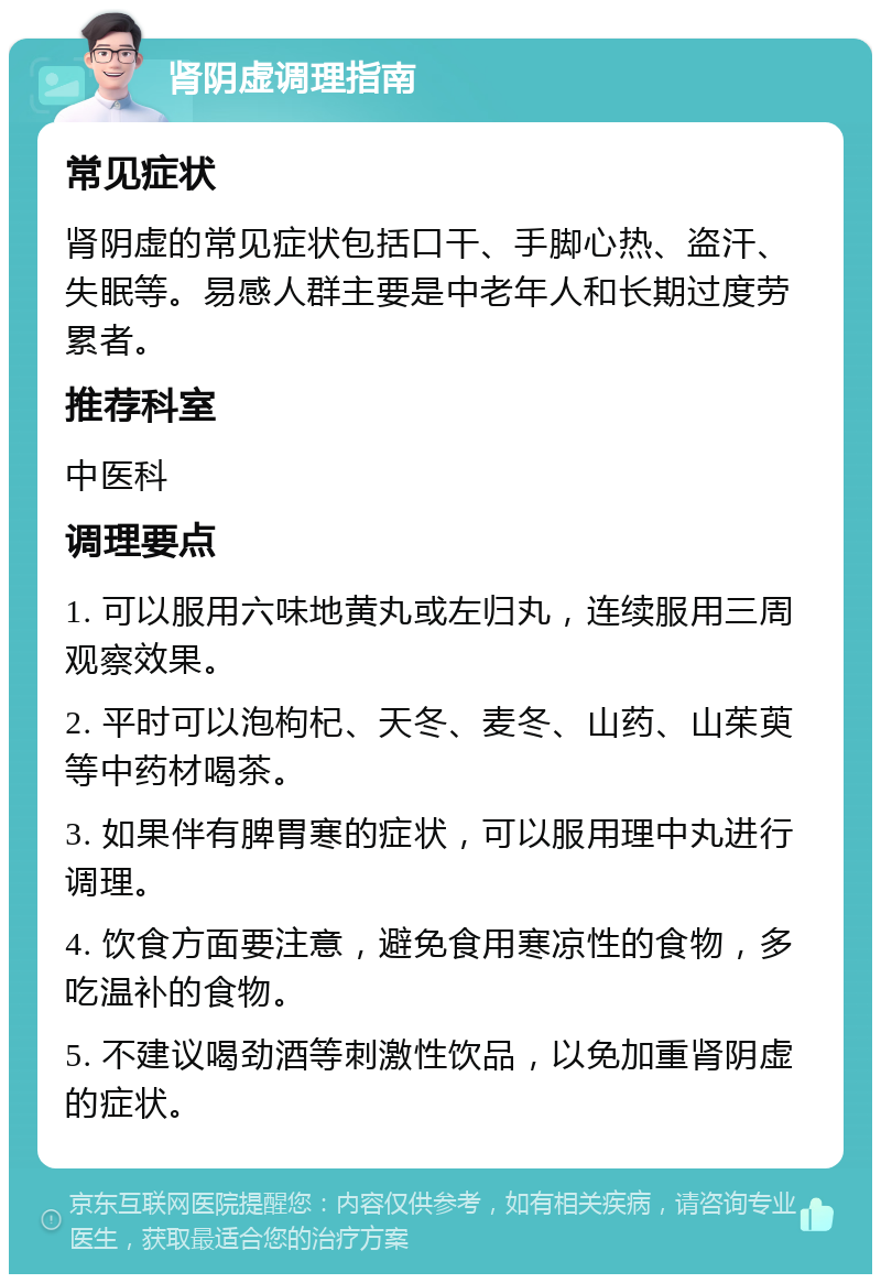 肾阴虚调理指南 常见症状 肾阴虚的常见症状包括口干、手脚心热、盗汗、失眠等。易感人群主要是中老年人和长期过度劳累者。 推荐科室 中医科 调理要点 1. 可以服用六味地黄丸或左归丸，连续服用三周观察效果。 2. 平时可以泡枸杞、天冬、麦冬、山药、山茱萸等中药材喝茶。 3. 如果伴有脾胃寒的症状，可以服用理中丸进行调理。 4. 饮食方面要注意，避免食用寒凉性的食物，多吃温补的食物。 5. 不建议喝劲酒等刺激性饮品，以免加重肾阴虚的症状。