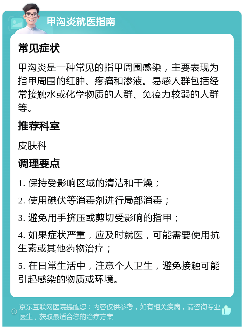 甲沟炎就医指南 常见症状 甲沟炎是一种常见的指甲周围感染，主要表现为指甲周围的红肿、疼痛和渗液。易感人群包括经常接触水或化学物质的人群、免疫力较弱的人群等。 推荐科室 皮肤科 调理要点 1. 保持受影响区域的清洁和干燥； 2. 使用碘伏等消毒剂进行局部消毒； 3. 避免用手挤压或剪切受影响的指甲； 4. 如果症状严重，应及时就医，可能需要使用抗生素或其他药物治疗； 5. 在日常生活中，注意个人卫生，避免接触可能引起感染的物质或环境。