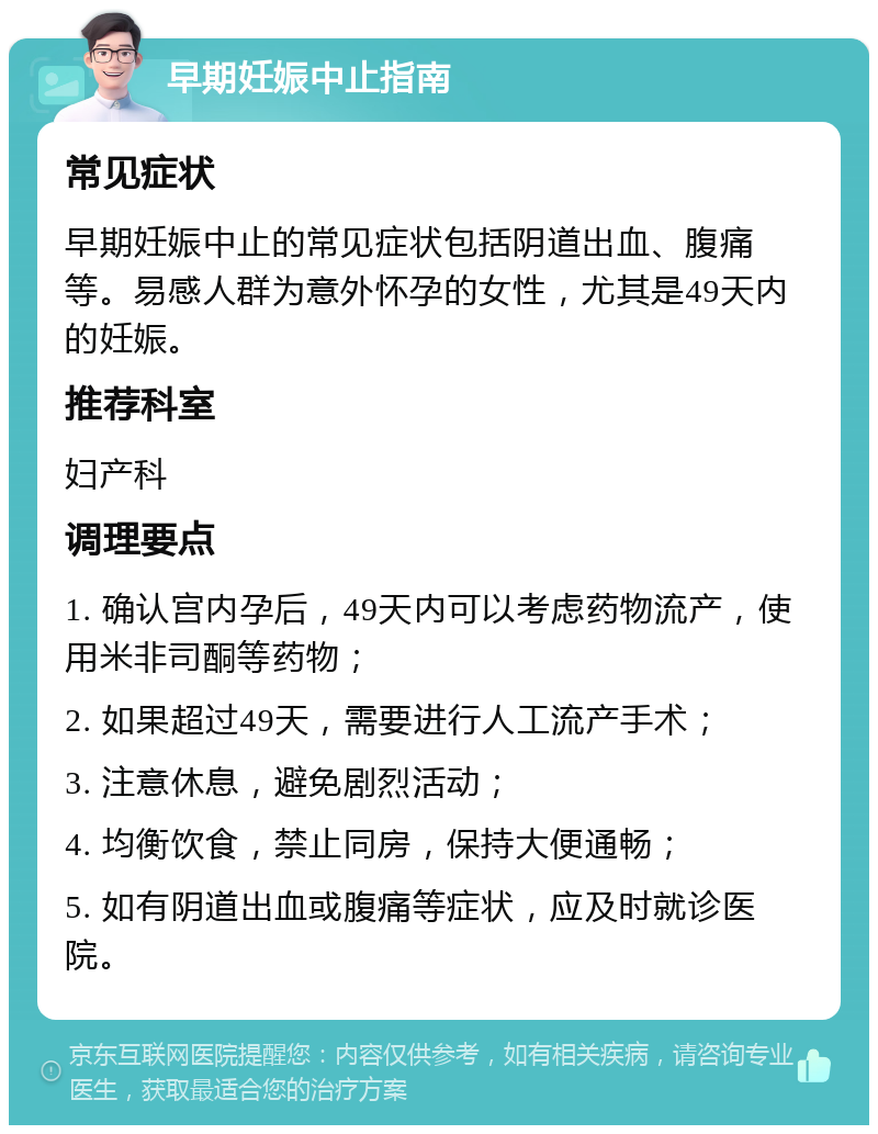 早期妊娠中止指南 常见症状 早期妊娠中止的常见症状包括阴道出血、腹痛等。易感人群为意外怀孕的女性，尤其是49天内的妊娠。 推荐科室 妇产科 调理要点 1. 确认宫内孕后，49天内可以考虑药物流产，使用米非司酮等药物； 2. 如果超过49天，需要进行人工流产手术； 3. 注意休息，避免剧烈活动； 4. 均衡饮食，禁止同房，保持大便通畅； 5. 如有阴道出血或腹痛等症状，应及时就诊医院。