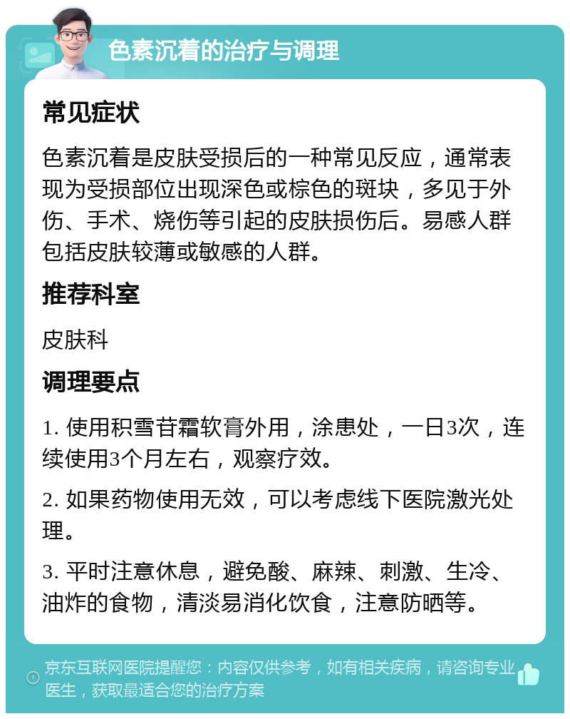 色素沉着的治疗与调理 常见症状 色素沉着是皮肤受损后的一种常见反应，通常表现为受损部位出现深色或棕色的斑块，多见于外伤、手术、烧伤等引起的皮肤损伤后。易感人群包括皮肤较薄或敏感的人群。 推荐科室 皮肤科 调理要点 1. 使用积雪苷霜软膏外用，涂患处，一日3次，连续使用3个月左右，观察疗效。 2. 如果药物使用无效，可以考虑线下医院激光处理。 3. 平时注意休息，避免酸、麻辣、刺激、生冷、油炸的食物，清淡易消化饮食，注意防晒等。