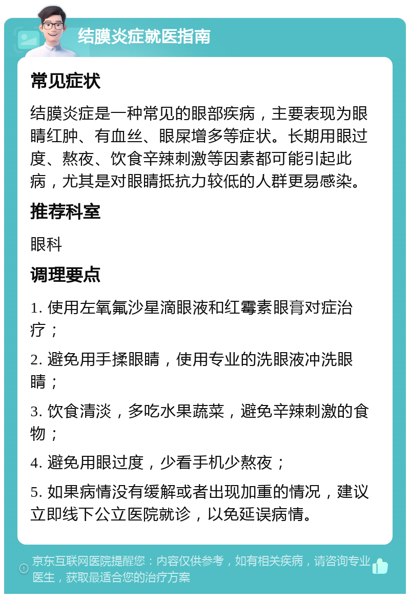 结膜炎症就医指南 常见症状 结膜炎症是一种常见的眼部疾病，主要表现为眼睛红肿、有血丝、眼屎增多等症状。长期用眼过度、熬夜、饮食辛辣刺激等因素都可能引起此病，尤其是对眼睛抵抗力较低的人群更易感染。 推荐科室 眼科 调理要点 1. 使用左氧氟沙星滴眼液和红霉素眼膏对症治疗； 2. 避免用手揉眼睛，使用专业的洗眼液冲洗眼睛； 3. 饮食清淡，多吃水果蔬菜，避免辛辣刺激的食物； 4. 避免用眼过度，少看手机少熬夜； 5. 如果病情没有缓解或者出现加重的情况，建议立即线下公立医院就诊，以免延误病情。