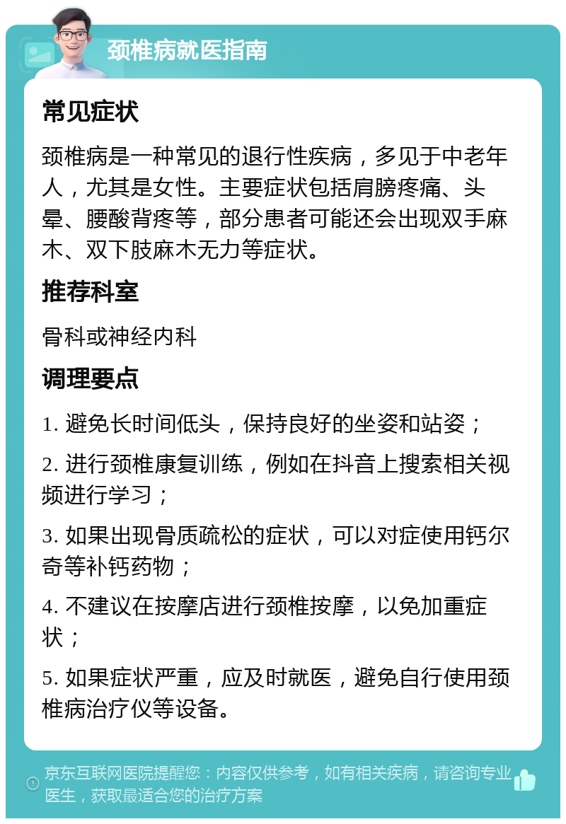 颈椎病就医指南 常见症状 颈椎病是一种常见的退行性疾病，多见于中老年人，尤其是女性。主要症状包括肩膀疼痛、头晕、腰酸背疼等，部分患者可能还会出现双手麻木、双下肢麻木无力等症状。 推荐科室 骨科或神经内科 调理要点 1. 避免长时间低头，保持良好的坐姿和站姿； 2. 进行颈椎康复训练，例如在抖音上搜索相关视频进行学习； 3. 如果出现骨质疏松的症状，可以对症使用钙尔奇等补钙药物； 4. 不建议在按摩店进行颈椎按摩，以免加重症状； 5. 如果症状严重，应及时就医，避免自行使用颈椎病治疗仪等设备。